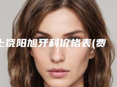 上饶阳旭牙科价格表(费用)大揭秘附牙齿纳米贴面案例