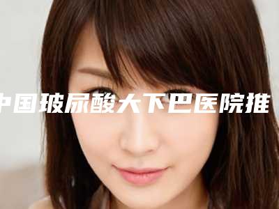 中国玻尿酸大下巴医院推荐:玻尿酸大下巴医院前50优质机构出挑