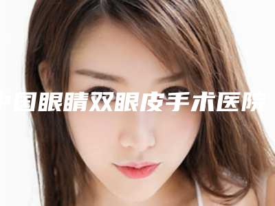 中国眼睛双眼皮手术医院推荐：眼睛双眼皮手术医院top50强全网安利这些