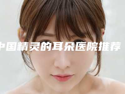 中国精灵的耳朵医院推荐:精灵的耳朵医院top50对比选择
