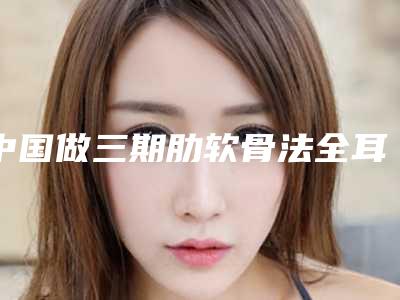中国做三期肋软骨法全耳再造好的医院:三期肋软骨法全耳再造医院top50名单请查收