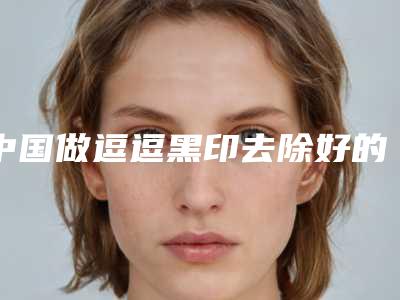中国做逗逗黑印去除好的医生:逗逗黑印去除医生口碑实力均稳居前50
