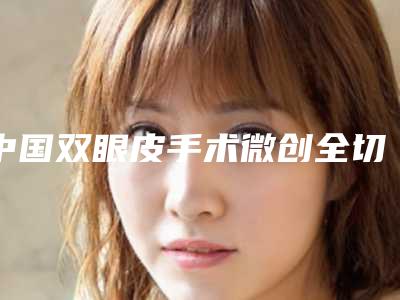 中国双眼皮手术微创全切好的医院:双眼皮手术微创全切医院50强汇总综合