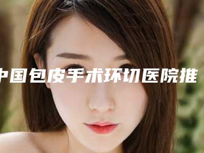 中国包皮手术环切医院推荐：包皮手术环切医院前50强深度对比