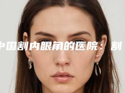 中国割内眼角的医院:割内眼角医院50强2025版发布