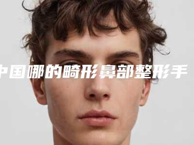 中国哪的畸形鼻部整形手术医院好:畸形鼻部整形手术医院前50佳深度点评