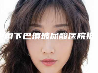 中国下巴填玻尿酸医院推荐:下巴填玻尿酸医院top50强排行公布