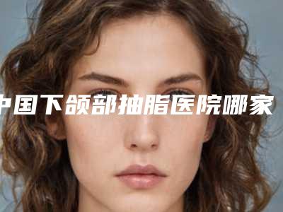 中国下颌部抽脂医院哪家强：下颌部抽脂医院前50名全新揭晓