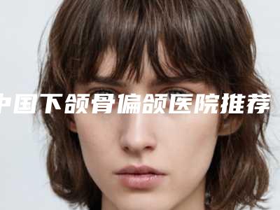 中国下颌骨偏颌医院推荐：下颌骨偏颌医院top50强是哪些