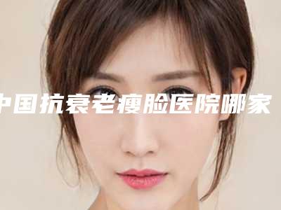 中国抗衰老瘦脸医院哪家强：抗衰老瘦脸医院前50位获好评多