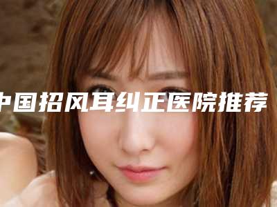 中国招风耳纠正医院推荐:招风耳纠正医院top50哪个比较有实力