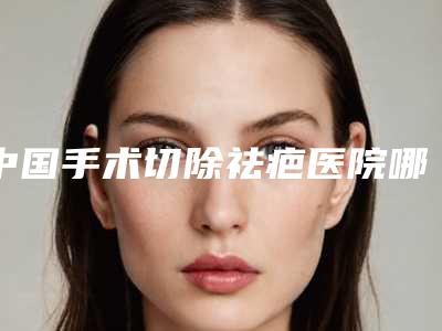 中国手术切除祛疤医院哪家好:手术切除祛疤医院top50票选结果公布
