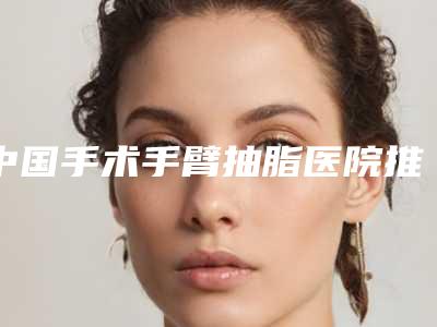 中国手术手臂抽脂医院推荐:手术手臂抽脂医院top50强汇总公示