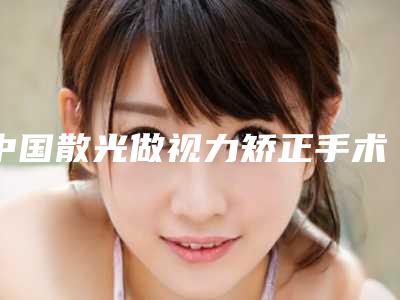 中国散光做视力矫正手术医院推荐:散光做视力矫正手术医院top50榜单新鲜出炉