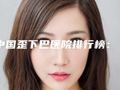 中国歪下巴医院排行榜:歪下巴医院综合实力50强口碑名单突出