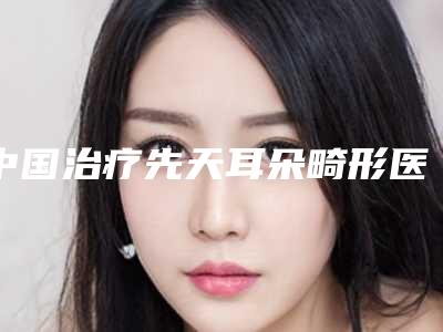 中国治疗先天耳朵畸形医院推荐：治疗先天耳朵畸形医院50强口碑解读