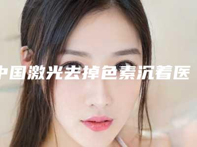 中国激光去掉色素沉着医院排名:激光去掉色素沉着医院top50强名气远播