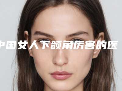 中国女人下颌角厉害的医生:女人下颌角医生前50强评价好不好