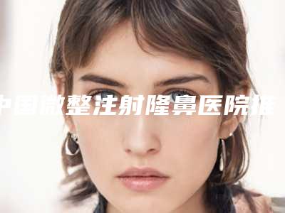中国微整注射隆鼻医院推荐:微整注射隆鼻医院TOP50强内部名单安利