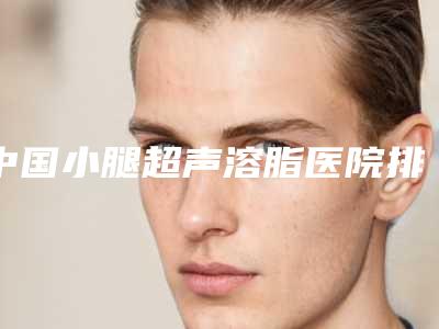 中国小腿超声溶脂医院排名:小腿超声溶脂医院top50强口碑情况了解