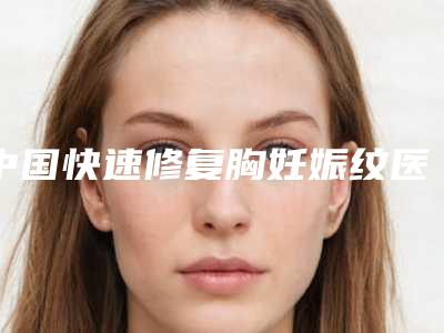 中国快速修复胸妊娠纹医院哪家强：快速修复胸妊娠纹医院50强哪家好还便宜