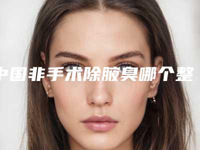 中国非手术除腋臭哪个整形医院好:非手术除腋臭医院前50哪些比较好