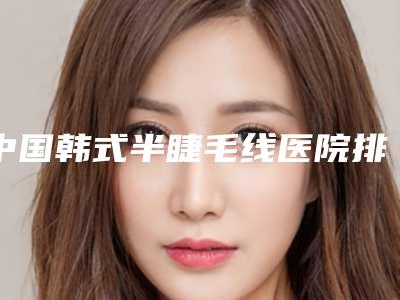中国韩式半睫毛线医院排行榜:韩式半睫毛线医院50强名单分析