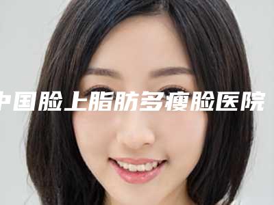 中国脸上脂肪多瘦脸医院排行榜：脸上脂肪多瘦脸医院top50最新发布