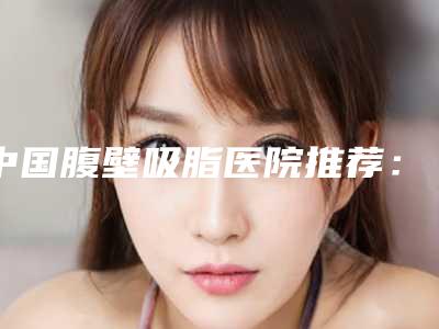 中国腹壁吸脂医院推荐:腹壁吸脂医院前50位技术口碑俱佳