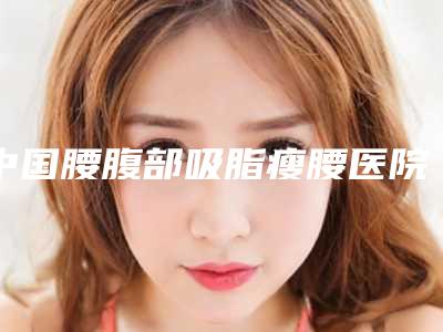 中国腰腹部吸脂瘦腰医院排名:腰腹部吸脂瘦腰医院前50名哪个技术好又便宜