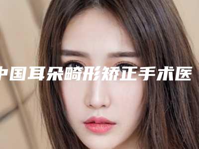 中国耳朵畸形矫正手术医院哪家比较好:耳朵畸形矫正手术医院top50强医美单