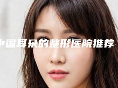 中国耳朵的整形医院推荐：耳朵的整形医院前50位口碑曝光
