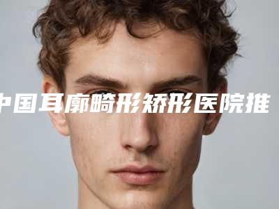 中国耳廓畸形矫形医院推荐:耳廓畸形矫形医院前50全新热门汇总