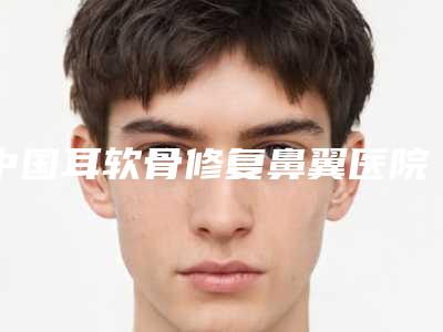 中国耳软骨修复鼻翼医院排名：耳软骨修复鼻翼医院综合实力top50强名单汇总