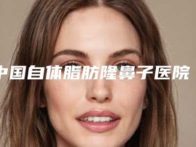 中国自体脂肪隆鼻子医院推荐:自体脂肪隆鼻子医院前50强名单出炉