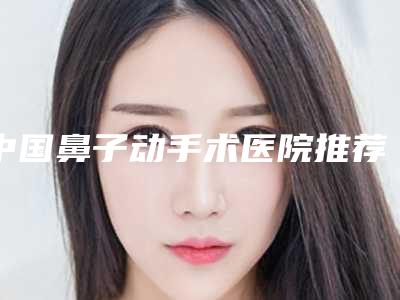 中国鼻子动手术医院推荐:鼻子动手术医院前50强大综合汇总