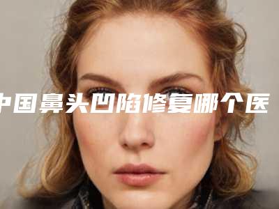 中国鼻头凹陷修复哪个医院好:鼻头凹陷修复医院50强抢先了解