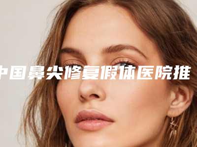 中国鼻尖修复假体医院推荐:鼻尖修复假体医院前50名哪几家效果赞