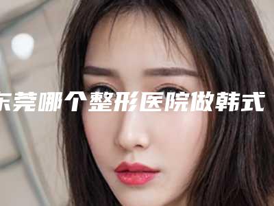 东莞哪个整形医院做韩式假体隆胸口碑好?
