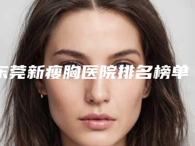 东莞新瘦胸医院排名榜单公开!