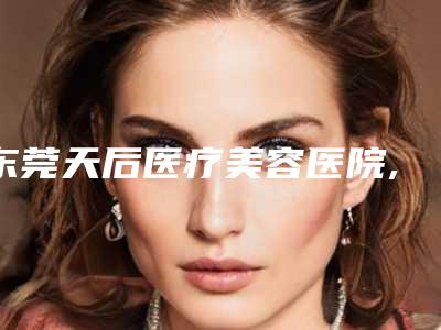东莞天后医疗美容医院,东莞罗恩医疗整形专家top口碑在线