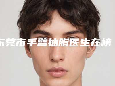 东莞市手臂抽脂医生在榜清单前10强榜最新明细-东莞市手臂抽脂整形医生