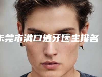 东莞市满口植牙医生排名榜前十新出炉-东莞市郑志平口腔医生