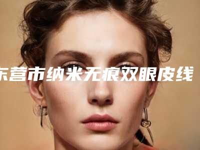 东营市纳米无痕双眼皮线医生哪里靠谱(王淑琴医生严选优质医美)