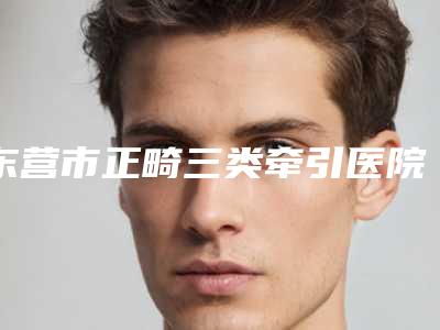 东营市正畸三类牵引医院排行前十名更新(东营市正畸三类牵引口腔医院与众不同…)