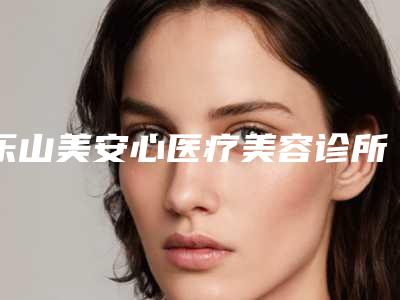 乐山美安心医疗美容诊所评论-价格表(费用)2025全新参考详情