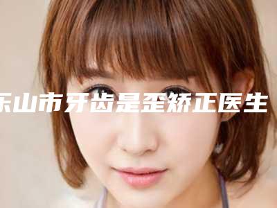 乐山市牙齿是歪矫正医生上榜清单前10强明细先知-乐山市卿茂峰整形医生