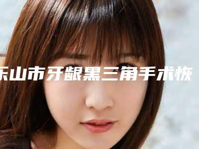 乐山市牙龈黑三角手术恢复医生排行技术首屈一指的好-乐山市唐洪口腔医生