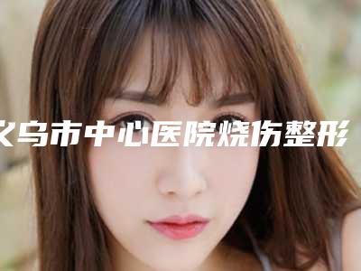 义乌市中心医院烧伤整形科是正规的吗-推荐何南金医生,郭永学医生