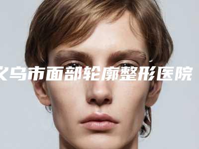 义乌市面部轮廓整形医院排名榜top10一一公布-义乌新生医疗美容门诊部大众力荐口碑极好